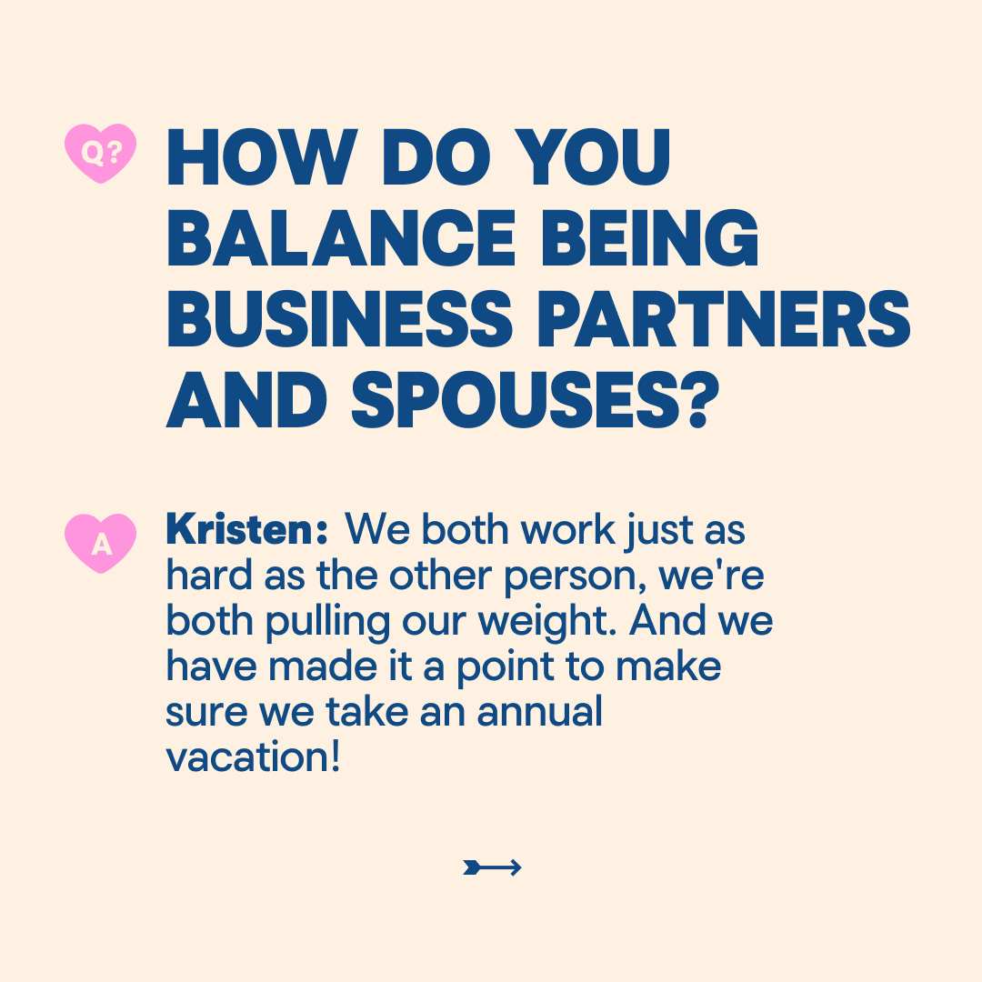 HOW DO YOU BALANCE BEING BUSINESS PARTNERS AND SPOUSES? Kristen: We both work just as hard as the other person, we're both pulling our weight. And we have made it a point to make sure we take an annual vacation!