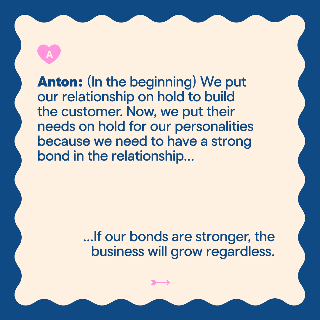 Anton: (In the beginning) We put our relationship on hold to build the customer. Now, we put their needs on hold for our personalities because we need to have a strong bond in the relationship... ..lf our bonds are stronger, the business will grow regardless.