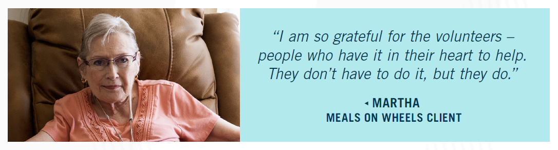"I am so grateful for the volunteers - people who have it in their heart to help. They don't have to do it, but they do." - Martha, Meals on Wheels client