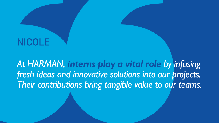 Nicole: At HARMAN, interns play a vital role by infusing fresh ideas and innovative solutions into our projects. Their contributions bring tangible value to our teams.