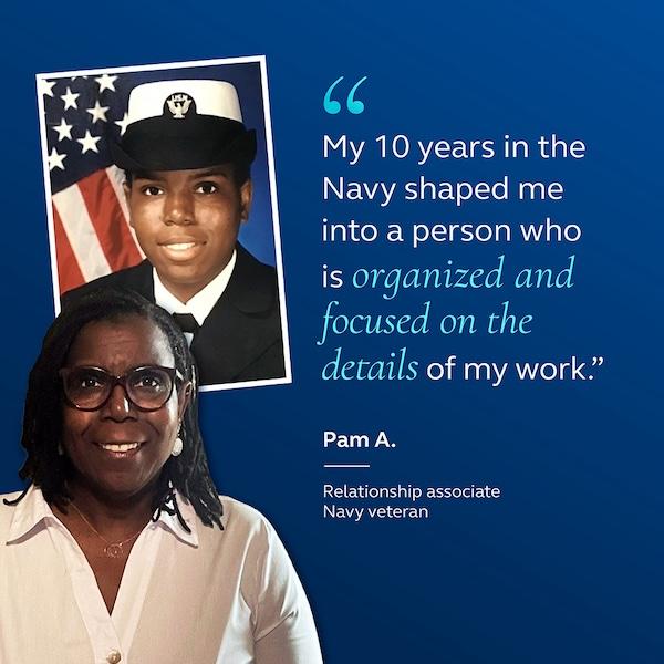 My 10 years in the Navy shaped me into a person who is organized and focused on the details of my work." Pam A. Relationship associate Navy veteran.