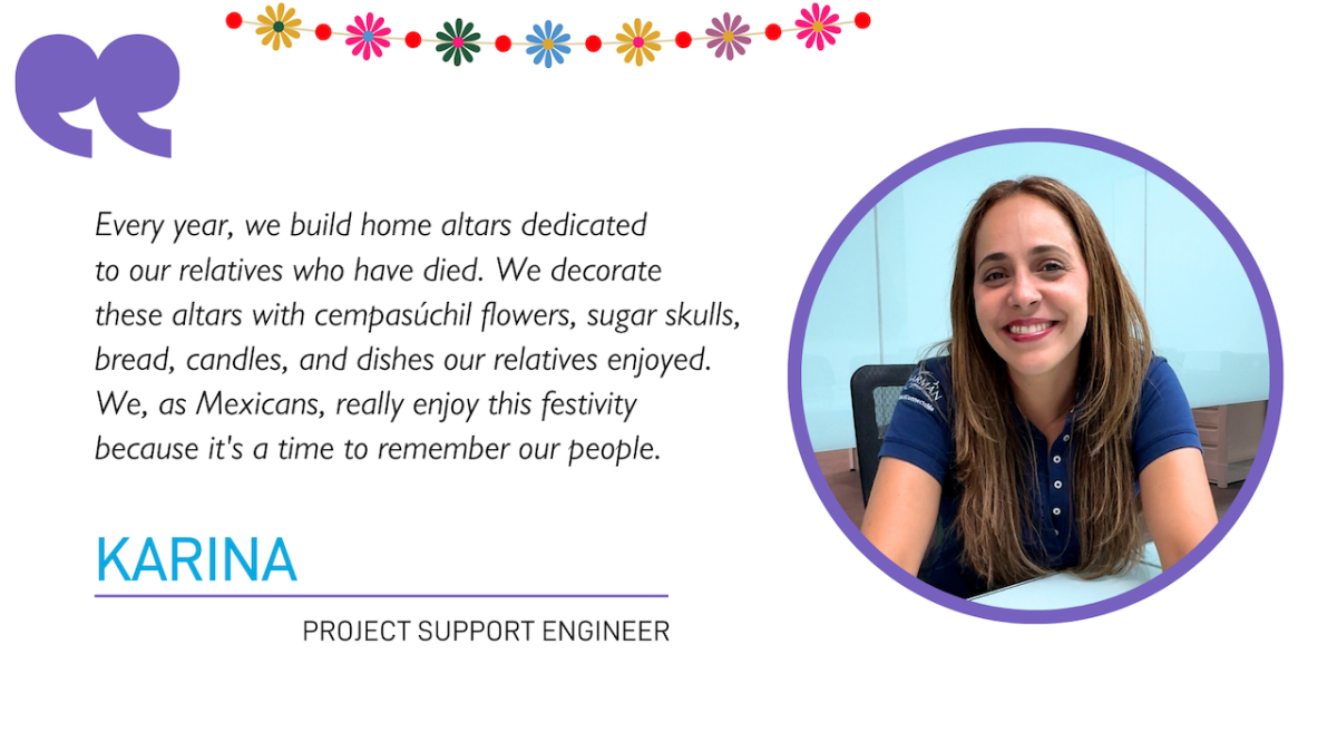 "Every year, we build home altars dedicated to our relatives who have died. We decorate these altars with cempasúchil flowers, sugar skulls, bread, candles, and dishes our relatives enjoyed. We, as Mexicans, really enjoy this festivity because it's a time to remember our people."  KARINA PROJECT SUPPORT ENGINEER