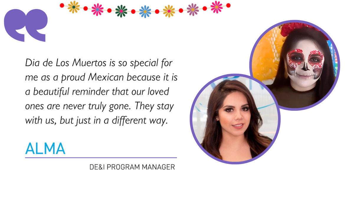 "Dia de Los Muertos is so special for me as a proud Mexican because it is a beautiful reminder that our loved ones are never truly gone. They stay with us, but just in a different way."  ALMA DE&I PROGRAM MANAGER