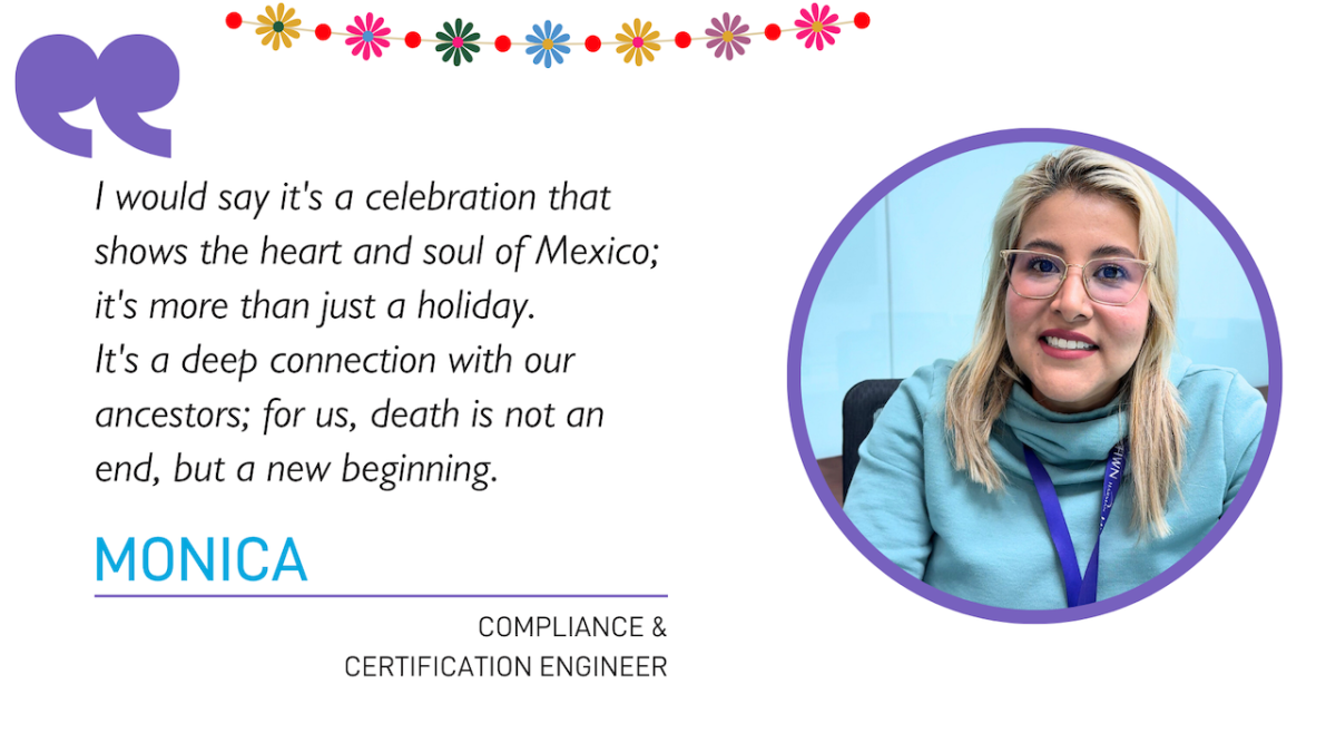 "I would say it's a celebration that shows the heart and soul of Mexico; it's more than just a holiday. It's a deep connection with our ancestors; for us, death is not an end, but a new beginning."  MONICA COMPLIANCE & CERTIFICATION ENGINEER